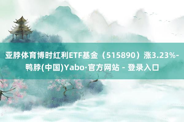 亚脖体育博时红利ETF基金（515890）涨3.23%-鸭脖(中国)Yabo·官方网站 - 登录入口