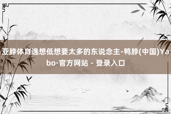 亚脖体育逸想低想要太多的东说念主-鸭脖(中国)Yabo·官方网站 - 登录入口