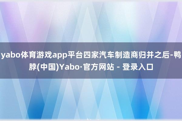 yabo体育游戏app平台四家汽车制造商归并之后-鸭脖(中国)Yabo·官方网站 - 登录入口